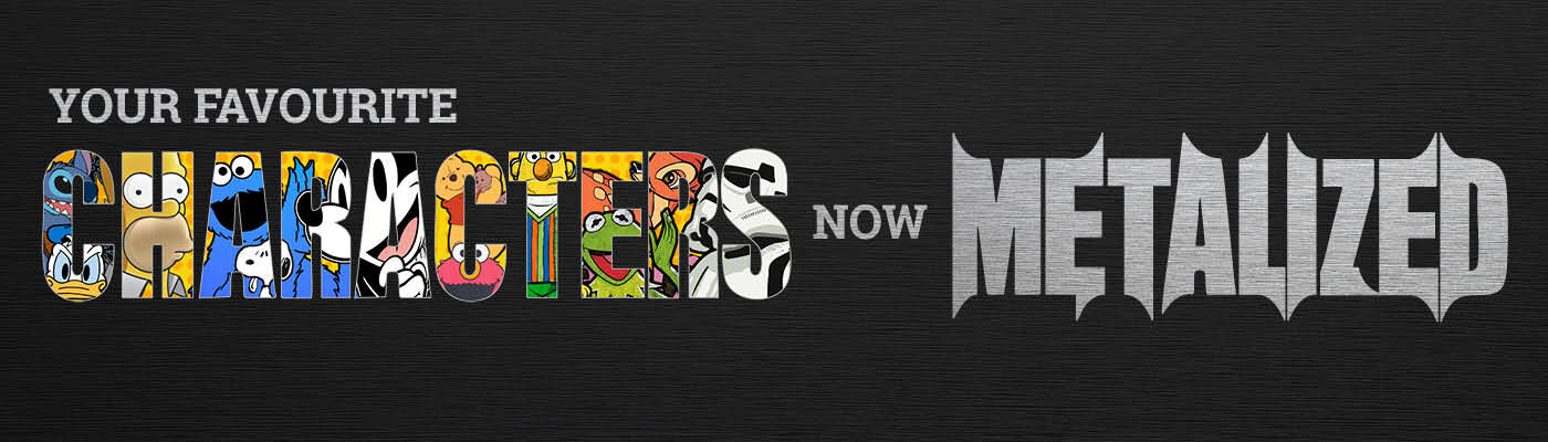 Your favourite screen characters – now Metalized! / Discover now!